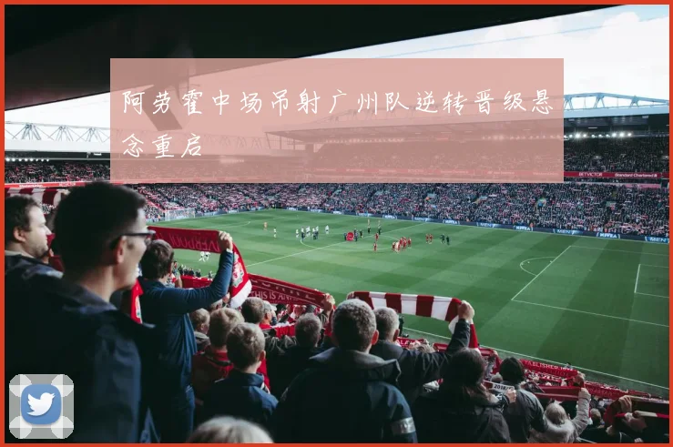 阿劳霍中场吊射广州队逆转晋级悬念重启