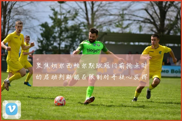 聚焦切尔西帕尔默欧冠门前抢点时的启动判断能否限制对手核心发挥