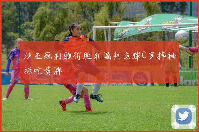 沙王冠利雅得胜利漏判点球C罗摔袖标吃黄牌