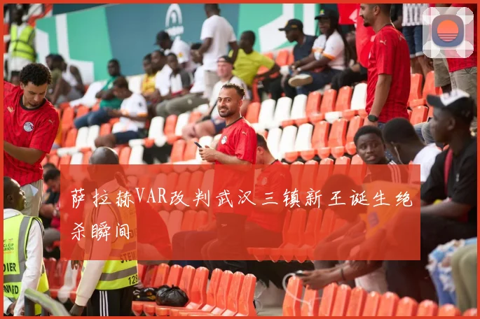 萨拉赫VAR改判武汉三镇新王诞生绝杀瞬间