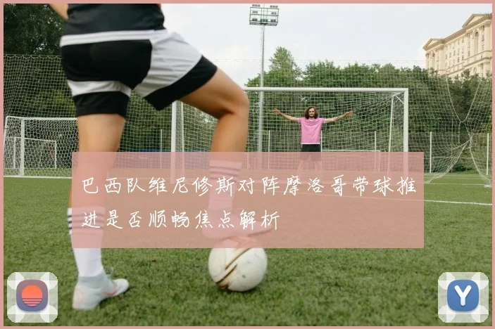 巴西队维尼修斯对阵摩洛哥带球推进是否顺畅焦点解析