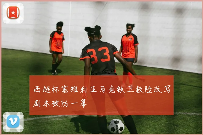 西超杯塞维利亚马竞铁卫救险改写剧本破防一幕