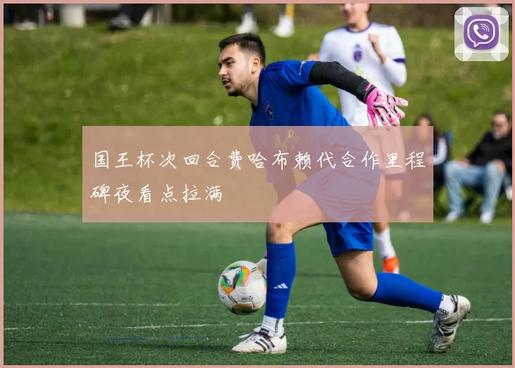 国王杯次回合费哈布赖代合作里程碑夜看点拉满