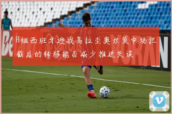 H组西班牙迎战乌拉圭奥尔莫中场拦截后的转移能否减少推进失误