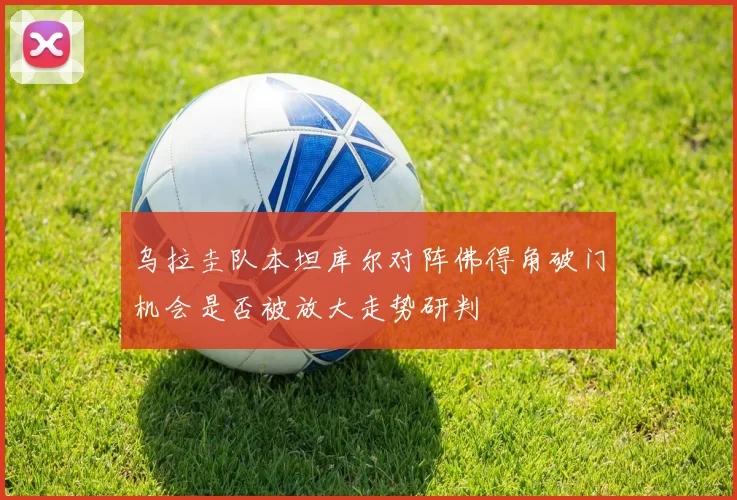 乌拉圭队本坦库尔对阵佛得角破门机会是否被放大走势研判