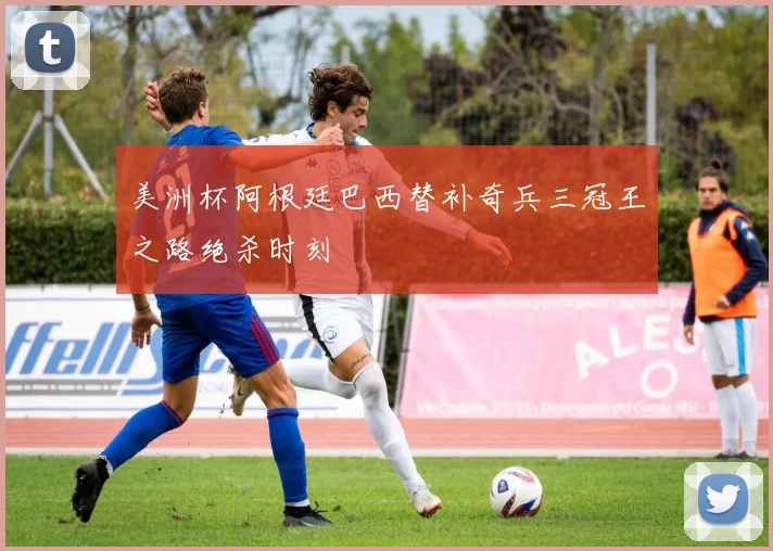 美洲杯阿根廷巴西替补奇兵三冠王之路绝杀时刻