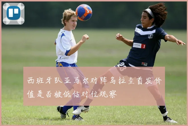 西班牙队亚马尔对阵乌拉圭首发价值是否被低估对位观察