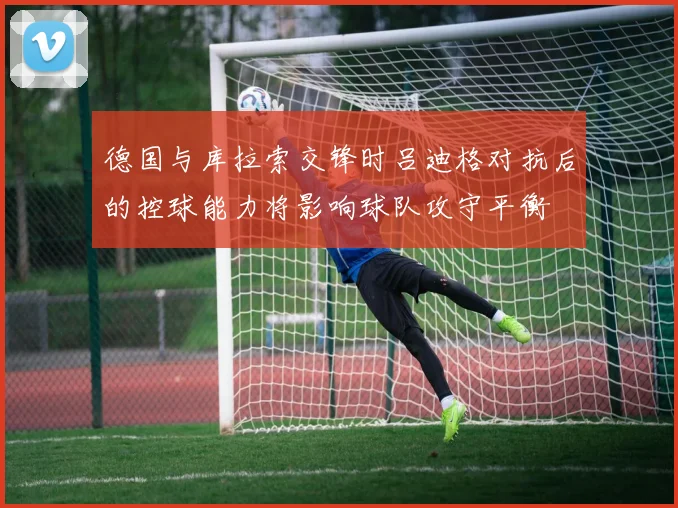 德国与库拉索交锋时吕迪格对抗后的控球能力将影响球队攻守平衡