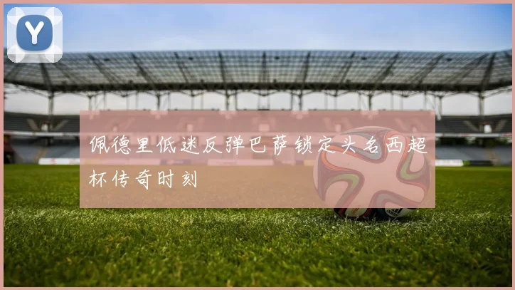 佩德里低迷反弹巴萨锁定头名西超杯传奇时刻