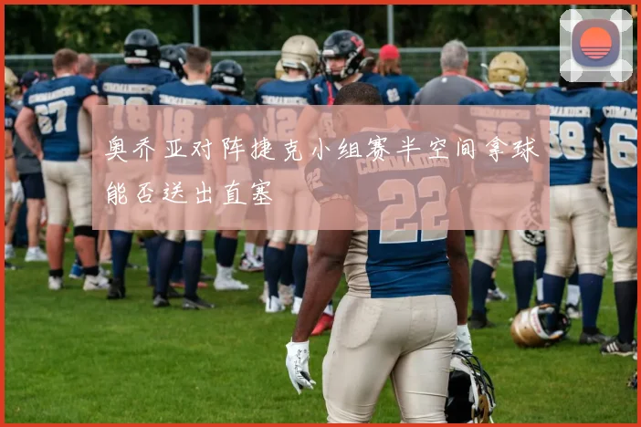 奥乔亚对阵捷克小组赛半空间拿球能否送出直塞