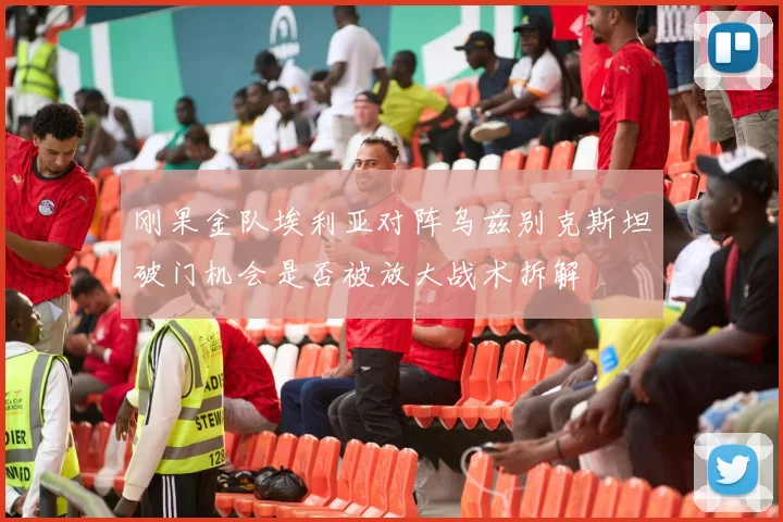 刚果金队埃利亚对阵乌兹别克斯坦破门机会是否被放大战术拆解