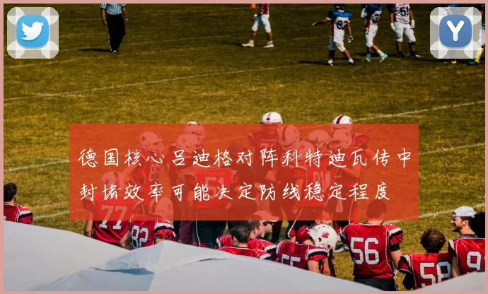 德国核心吕迪格对阵科特迪瓦传中封堵效率可能决定防线稳定程度