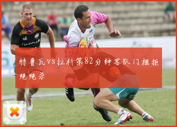 特鲁瓦vs拉科第82分钟客队门框拒绝绝杀
