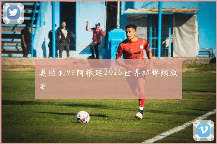 奥地利vs阿根廷2026世界杯锋线效率