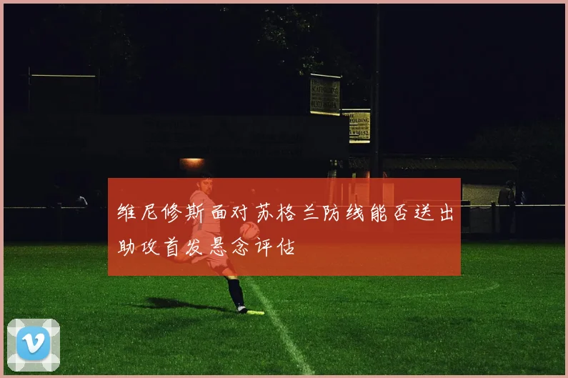 维尼修斯面对苏格兰防线能否送出助攻首发悬念评估