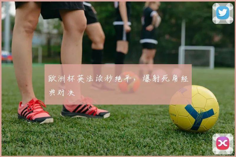 欧洲杯英法读秒绝平，爆射死角经典对决