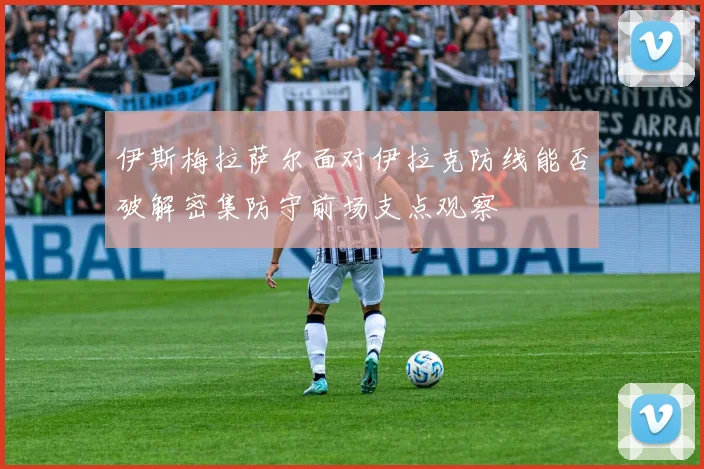 伊斯梅拉萨尔面对伊拉克防线能否破解密集防守前场支点观察