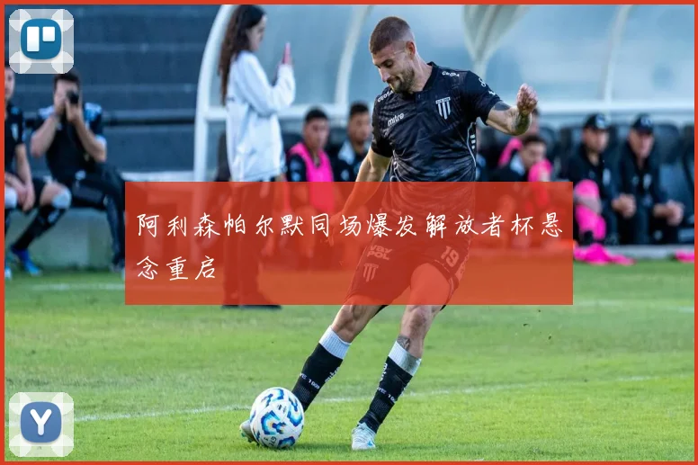 阿利森帕尔默同场爆发解放者杯悬念重启