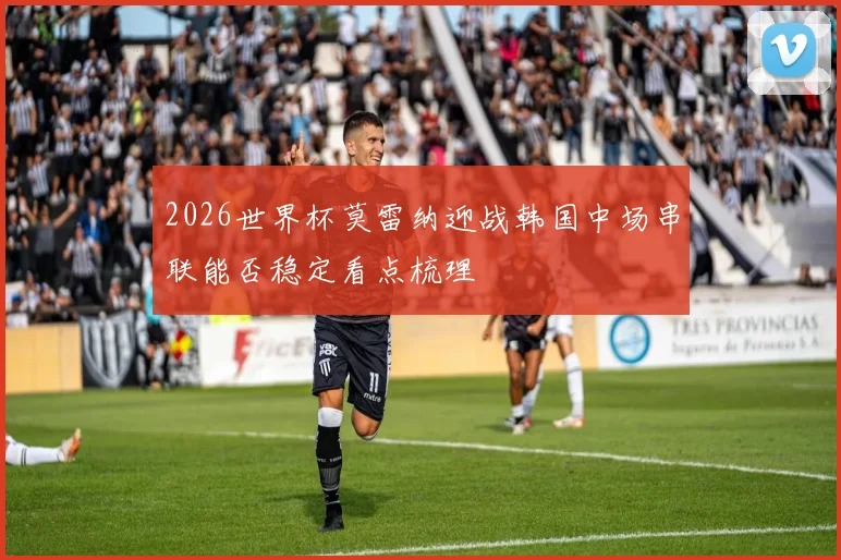 2026世界杯莫雷纳迎战韩国中场串联能否稳定看点梳理