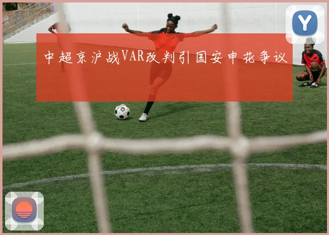 中超京沪战VAR改判引国安申花争议