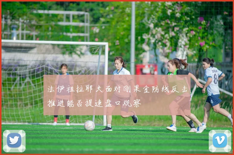 法伊祖拉耶夫面对刚果金防线反击推进能否提速盘口观察