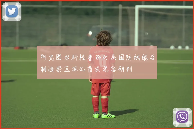 阿克图尔科格鲁面对美国防线能否制造禁区混乱首发悬念研判