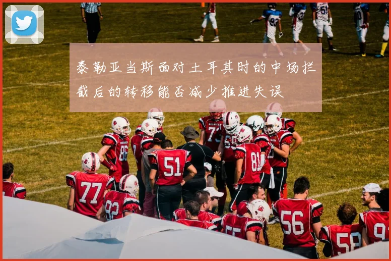 泰勒亚当斯面对土耳其时的中场拦截后的转移能否减少推进失误