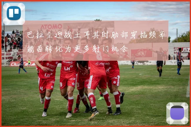 巴拉圭迎战土耳其时肋部穿插频率能否转化为更多射门机会