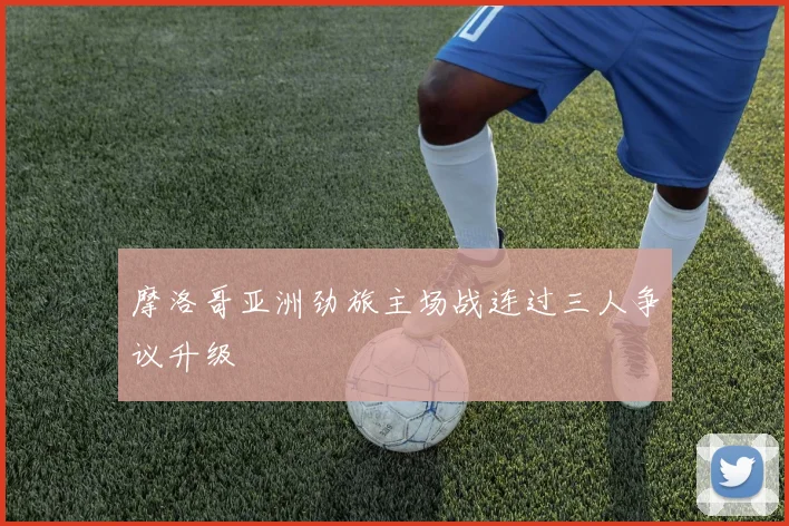 摩洛哥亚洲劲旅主场战连过三人争议升级