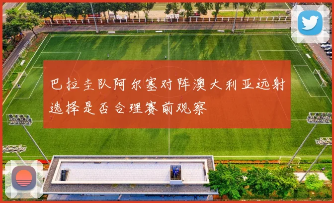 巴拉圭队阿尔塞对阵澳大利亚远射选择是否合理赛前观察