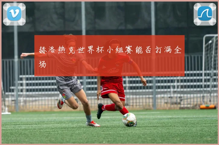 赫洛热克世界杯小组赛能否打满全场
