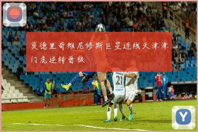莫德里奇维尼修斯巨星连线天津津门虎逆转晋级