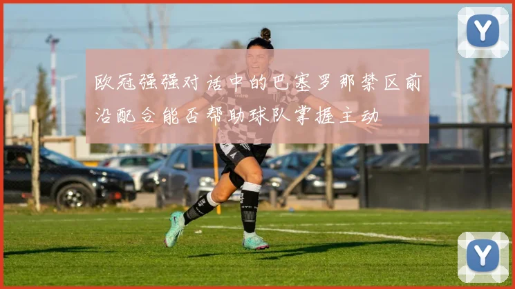 欧冠强强对话中的巴塞罗那禁区前沿配合能否帮助球队掌握主动