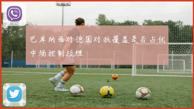 巴库纳面对德国对抗覆盖是否占优中场控制梳理