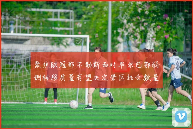 聚焦欧冠那不勒斯面对毕尔巴鄂弱侧转移质量有望决定禁区机会数量