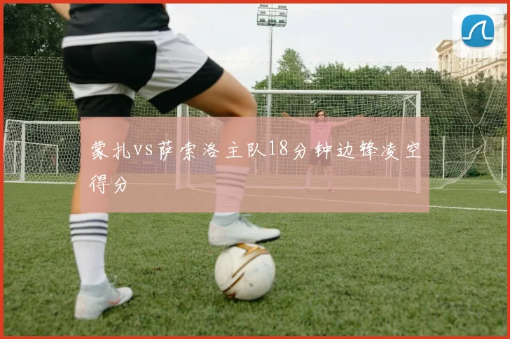 蒙扎vs萨索洛主队18分钟边锋凌空得分