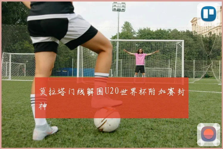 莫拉塔门线解围U20世界杯附加赛封神
