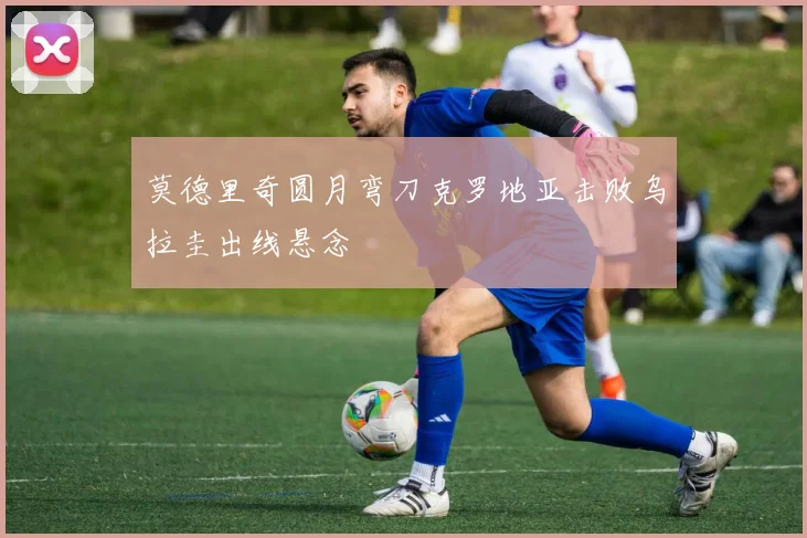 莫德里奇圆月弯刀克罗地亚击败乌拉圭出线悬念
