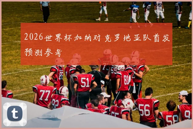 2026世界杯加纳对克罗地亚队首发预测参考
