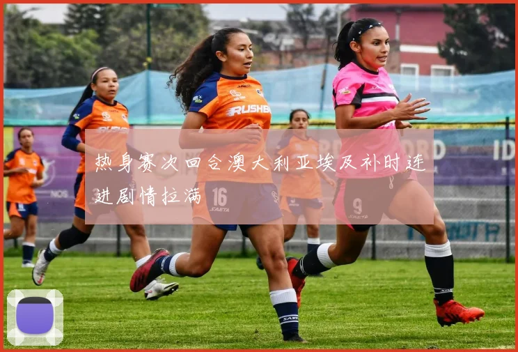 热身赛次回合澳大利亚埃及补时连进剧情拉满