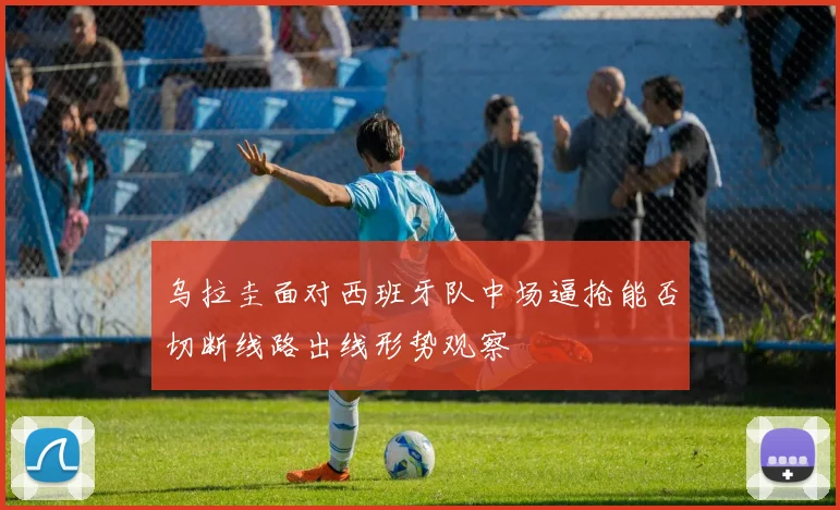 乌拉圭面对西班牙队中场逼抢能否切断线路出线形势观察