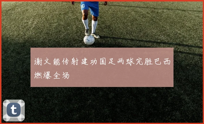 谢文能传射建功国足两球完胜巴西燃爆全场
