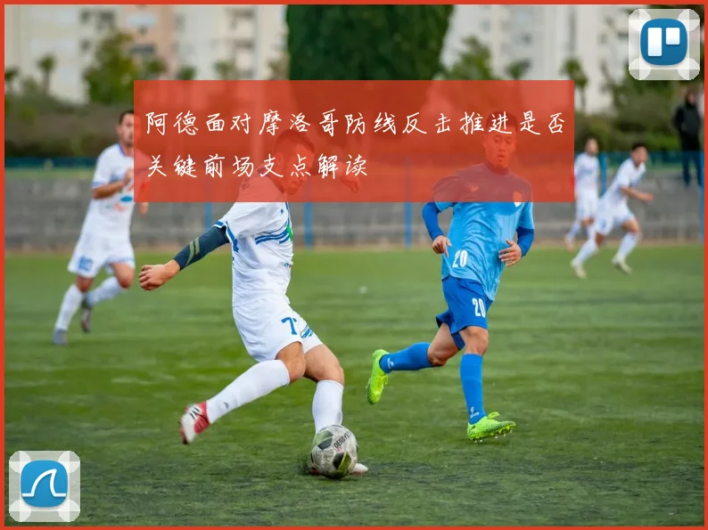 阿德面对摩洛哥防线反击推进是否关键前场支点解读
