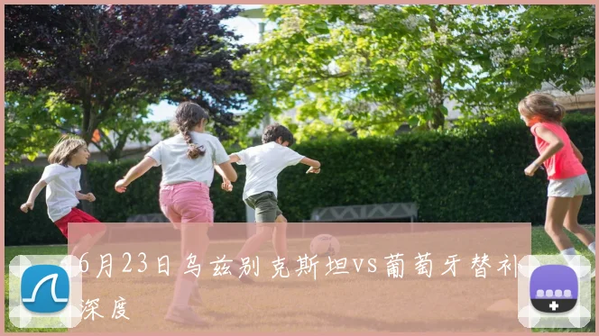 6月23日乌兹别克斯坦vs葡萄牙替补深度
