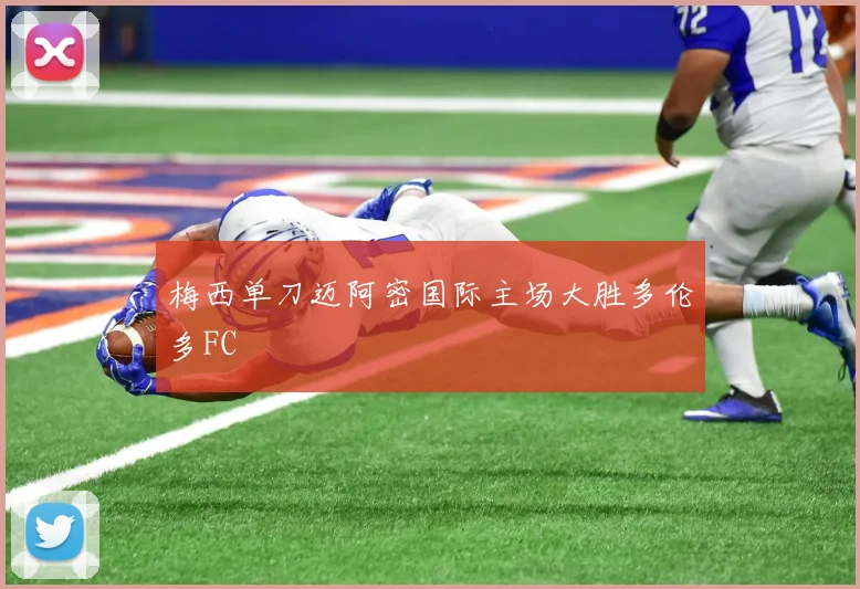 梅西单刀迈阿密国际主场大胜多伦多FC
