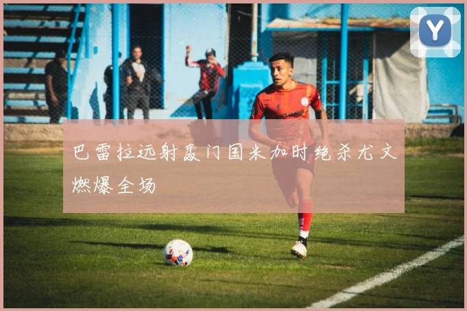 巴雷拉远射轰门国米加时绝杀尤文燃爆全场