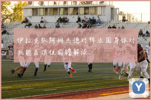 伊拉克队阿姆杰德对阵法国身体对抗能否顶住前瞻解读