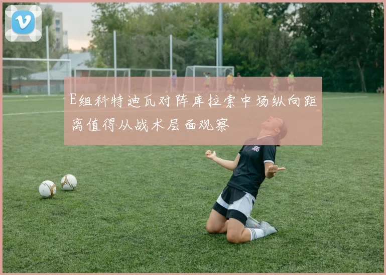 E组科特迪瓦对阵库拉索中场纵向距离值得从战术层面观察