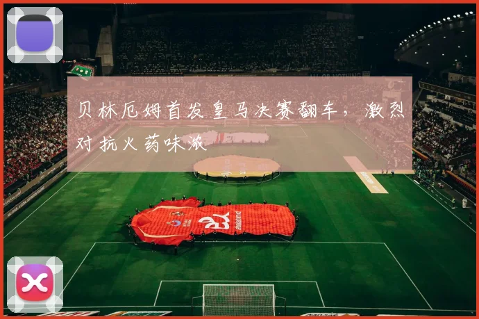 贝林厄姆首发皇马决赛翻车，激烈对抗火药味浓