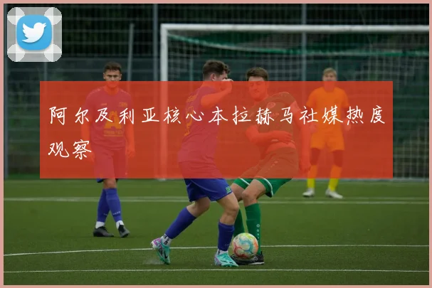 阿尔及利亚核心本拉赫马社媒热度观察